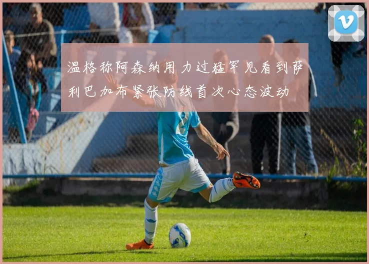 温格称阿森纳用力过猛罕见看到萨利巴加布紧张防线首次心态波动